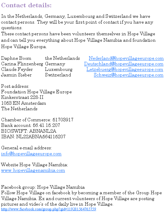 Tekstvak: Contact details:In the Netherlands, Germany, Luxembourg and Switzerland we have contact persons. They will be your first point of contact if you have any questions.These contact persons have been volunteers themselves in Hope Village and can tell you everything about Hope Village Namibia and foundation Hope Village Europa. Daphne Boom		the Netherlands	Nederland@hopevillageeurope.comCarina Flinzenberg	Germany		     Deutschland@hopevillageeurope.comClaude Feyder		Luxembourg	       Letzebuerg@hopevillageeurope.comJasmin Sieber		Switzerland		    Schweiz@hopevillageeurope.comPost address: Foundation Hope Village EuropeKinkerstraat 228-II1053 EN AmsterdamThe Netherlands Chamber of Commerce: 51703917Bank account: 56.41.15.207BIC/SWIFT: ABNANL2AIBAN: NL22ABNA564115207General e-mail address:info@hopevillageeurope.com Website Hope Village Namibia:www.hopevillagenamibia.comFacebook group: Hope Village NamibiaFollow Hope Village on facebook by becoming a member of the Group Hope Village Namibia. Ex and current volunteers of Hope Village are posting pictures and videos of the daily live in Hope Village.   http://www.facebook.com/group.php?gid=119281564765759