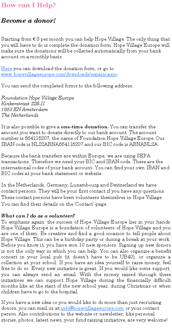 Tekstvak: How can I Help? Become a donor!Starting from  3 per month you can help Hope Village. The only thing that you will have to do is complete the donation form. Hope Village Europe will make sure the donations will be collected automatically from your bank account on a monthly basis.Here you can download the donation form, or go to www.hopevillageeurope.com/downloads/sepaincasso.You can send the completed forms to the following address:Foundation Hope Village EuropeKinkerstraat 228-II1053 EN AmsterdamThe NetherlandsIt is also possible to give a one-time donation. You can transfer the amount you want to donate directly to our bank account. The account number is 564115207, the name of Foundation Hope Village Europe. Our IBAN code is NL22ABNA564115207 and our BIC code is ABNANL2A.Because the bank transfers are within Europe, we are using SEPA transactions. Therefore we need your BIC and IBAN code. These are the international codes of your bank account. You can find your own IBAN and BIC codes at your bank statement or website.  In the Netherlands, Germany, Luxembourg and Switzerland we have contact persons. They will be your first contact if you have any questions.These contact persons have been volunteers themselves in Hope Village. You can find their details on the Contact-page. What can I do as a volunteer? To emphasis again: the success of Hope Village Europe lies in your hands. Hope Village Europe is a foundation of volunteers of Hope Village and you are one of them. Be creative and find a good occasion to tell people about Hope Village. This can be a birthday party or during a break at your work. Before you know it, you have won 10 new sponsors. Signing up new donors is not the only way in which you can help. You can also organize a benefit concert in your local pub (it doesnt have to be UB40), or organize a collection at your school. If you have an idea yourself to raise money, feel free to do so. Every new initiative is great. If you would like some support, you can always send an email. With the money raised through these initiatives we can support Hope Village during the financially difficult months like at the start of the new school year, during Christmas or when children have to go to the hospital. If you have a new idea or you would like to do more than just recruiting donors, you can mail us at info@hopevillageeurope.com or your contact person. Also contributions to the website or newsletter, like personal stories, photos, latest news, your fund raising initiative, are very welcome!