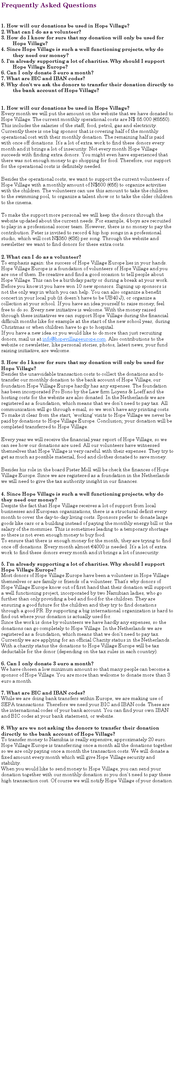 Tekstvak: Frequently Asked Questions1. How will our donations be used in Hope Village? 2. What can I do as a volunteer?3. How do I know for sure that my donation will only be used for 	Hope Village?4. Since Hope Village is such a well functioning projects, why do 	they need our money?5. Im already supporting a lot of charities. Why should I support 	Hope Village Europe?6. Can I only donate 3 euro a month? 7. What are BIC and IBAN codes? 8. Why dont we ask the donors to transfer their donation directly to 	the bank account of Hope Village? 1. How will our donations be used in Hope Village? Every month we will put the amount on the website that we have donated to Hope Village. The current monthly operational costs are N$ 85.000 (8550). This includes the salaries of the staff, food, petrol, gas and electricity. Currently there is one big sponsor that is covering half of the monthly operational cost with their monthly donation. The remaining half is paid with once off donations. Its a lot of extra work to find these donors every month and it brings a lot of insecurity. Not every month Hope Village succeeds with finding extra donors. You might even have experienced that there was not enough money to go shopping for food. Therefore, our support for the operational costs is definitely needed. Besides the operational costs, we want to support the current volunteers of Hope Village with a monthly amount of N$500 (55) to organize activities with the children. The volunteers can use this amount to take the children to the swimming pool, to organize a talent show or to take the older children to the cinema. To make the support more personal we will keep the donors through the website updated about the current needs. For example, 4 boys are recruited to play in a professional soccer team. However, there is no money to pay the contribution. Peter is invited to record 4 hip hop songs in a professional studio, which will cost N$350 (35) per song. Through the website and newsletter we want to find donors for these extra costs. 2. What can I do as a volunteer? To emphasis again: the success of Hope Village Europe lies in your hands. Hope Village Europe is a foundation of volunteers of Hope Village and you are one of them. Be creative and find a good occasion to tell people about Hope Village. This can be a birthday party or during a break at your work. Before you know it you have won 10 new sponsors. Signing up sponsors is not the only way in which you can help. You can also organize a benefit concert in your local pub (it doesnt have to be UB40 J), or organize a collection at your school. If you have an idea yourself to raise money, feel free to do so. Every new initiative is welcome. With the money raised through these initiatives we can support Hope Village during the financial difficult months like for example at the start of the new school year, during Christmas or when children have to go to hospital.If you have a new idea or you would like to do more than just recruiting donors, mail us at info@hopevillageeurope.com. Also contributions to the website or newsletter, like personal stories, photos, latest news, your fund raising initiative, are welcome.3. How do I know for sure that my donation will only be used for Hope Village?Besides the unavoidable transaction costs to collect the donations and to transfer our monthly donation to the bank account of Hope Village, our foundation Hope Village Europe hardly has any expenses. The foundation has been incorporated Pro Bono by the Law firm Loyens & Loeff and the hosting costs for the website are also donated. In the Netherlands we are registered as a foundation, which means that we dont need to pay tax. All communication will go through e-mail, so we wont have any printing costs. To make it clear from the start; working visits to Hope Village we never be paid by donations to Hope Village Europe. Conclusion; your donation will be completed transferred to Hope Village. Every year we will receive the financial year report of Hope Village, so we can see how our donations are used. All our volunteers have witnessed themselves that Hope Village is very careful with their expenses. They try to get as much as possible material, food and clothes donated to save money. Besides his role in the board Pieter Moll will be check the finances of Hope Village Europe. Since we are registered as a foundation in the Netherlands we will need to give the tax authority insight in our finances. 4. Since Hope Village is such a well functioning projects, why do they need our money? Despite the fact that Hope Village receives a lot of support from local businesses and European organizations, there is a structural deficit every month to cover the day-to-day living costs. Sponsors prefer to donate large goods like cars or a building instead of paying the monthly energy bill or the salary of the mommies. This is sometimes leading to a temporary shortage so there is not even enough money to buy food. To ensure that there is enough money for the month, they are trying to find once off donations. Every month almost 4000 is needed. Its a lot of extra work to find these donors every month and it brings a lot of insecurity. 5. Im already supporting a lot of charities. Why should I support Hope Village Europe? Most donors of Hope Village Europe have been a volunteer in Hope Village themselves or are family or friends of a volunteer. Thats why donors of Hope Village Europe know out of first hand that their donation will support a well functioning project, incorporated by two Namibian ladies, who go further than only providing a bed and food for the children. They are ensuring a good future for the children and they try to find donations through a good PR. By supporting a big international organization is hard to find out where your donation is actually used for. Since the work is done by volunteers we have hardly any expenses, so the donations can go completely to Hope Village. In the Netherlands we are registered as a foundation, which means that we dont need to pay tax. Currently we are applying for an official Charity status in the Netherlands. With a charity status the donations to Hope Village Europe will be tax deductable for the donor (depending on the tax rules in each country).6. Can I only donate 3 euro a month? We have chosen a low minimum amount so that many people can become a sponsor of Hope Village. You are more than welcome to donate more than 3 euro a month. 7. What are BIC and IBAN codes? While we are doing bank transfers within Europe, we are making use of SEPA transactions. Therefore we need your BIC and IBAN code. These are the international codes of your bank account. You can find your own IBAN and BIC codes at your bank statement, or website.  8. Why are we not asking the donors to transfer their donation directly to the bank account of Hope Village? To transfer money to Namibia is really expensive, approximately 20 euro. Hope Village Europe is transferring once a month all the donations together so we are only paying once a month the transaction costs. We will donate a fixed amount every month which will give Hope Village security and stability.  When you would like to send money to Hope Village, you can send your donation together with our monthly donation so you dont need to pay these high transaction cost. Of course we will notify Hope Village of your donation.  